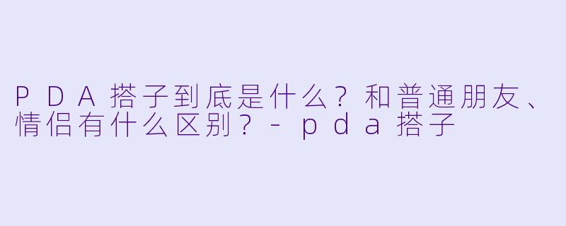PDA搭子到底是什么？和普通朋友、情侣有什么区别？-pda搭子