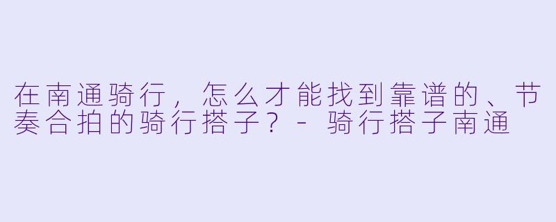 在南通骑行，怎么才能找到靠谱的、节奏合拍的骑行搭子？-骑行搭子南通