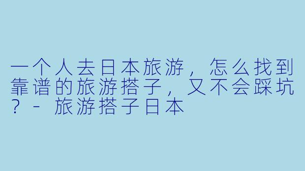 一个人去日本旅游,怎么找到靠谱的旅游搭子,又不会踩坑?-旅游搭子日本
