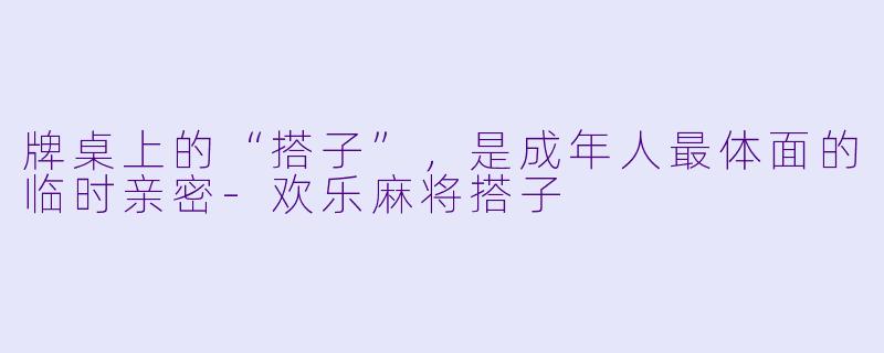 牌桌上的“搭子”，是成年人最体面的临时亲密-欢乐麻将搭子