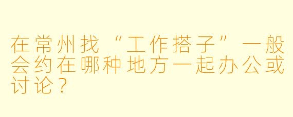 在常州找“工作搭子”一般会约在哪种地方一起办公或讨论？