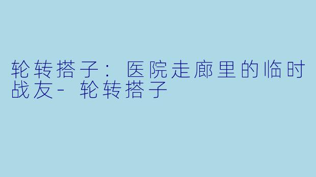 轮转搭子:医院走廊里的临时战友-轮转搭子