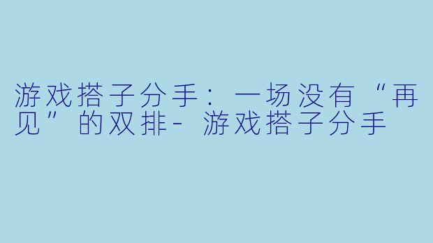 游戏搭子分手:一场没有“再见”的双排-游戏搭子分手