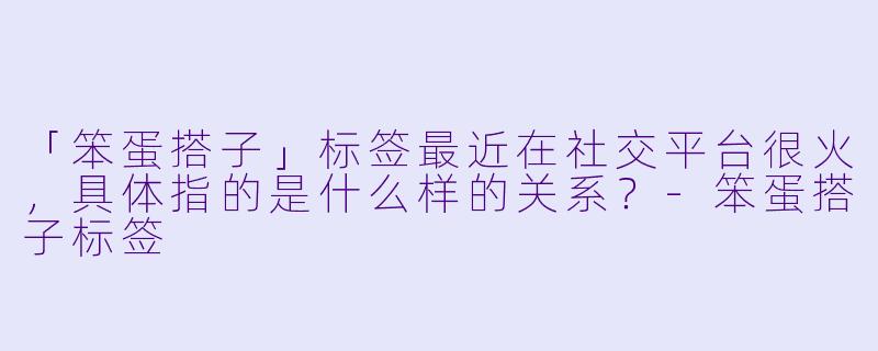 「笨蛋搭子」标签最近在社交平台很火,具体指的是什么样的关系?-笨蛋搭子标签