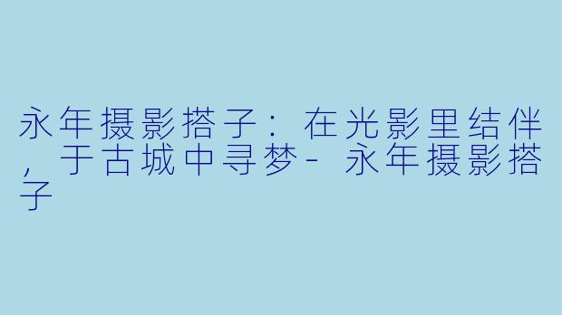 永年摄影搭子：在光影里结伴，于古城中寻梦