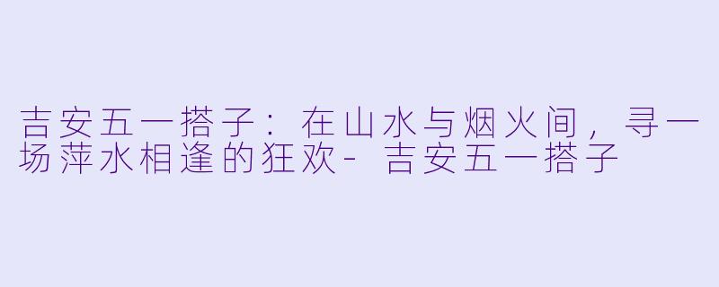 吉安五一搭子：在山水与烟火间，寻一场萍水相逢的狂欢-吉安五一搭子