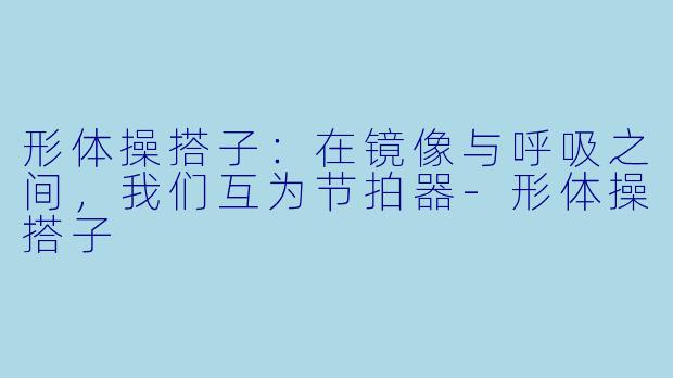 形体操搭子:在镜像与呼吸之间,我们互为节拍器-形体操搭子