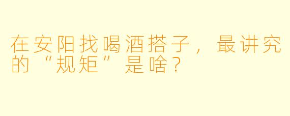 在安阳找喝酒搭子,最讲究的“规矩”是啥?
