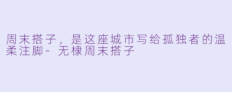 周末搭子,是这座城市写给孤独者的温柔注脚-无棣周末搭子