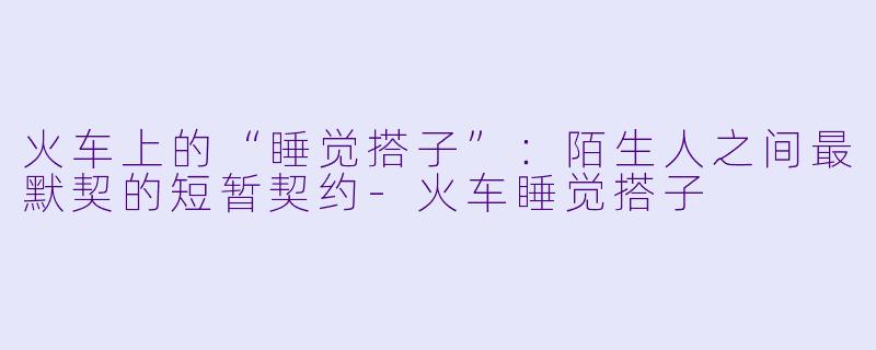 火车上的“睡觉搭子”：陌生人之间最默契的短暂契约-火车睡觉搭子