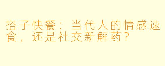 搭子快餐:当代人的情感速食,还是社交新解药?