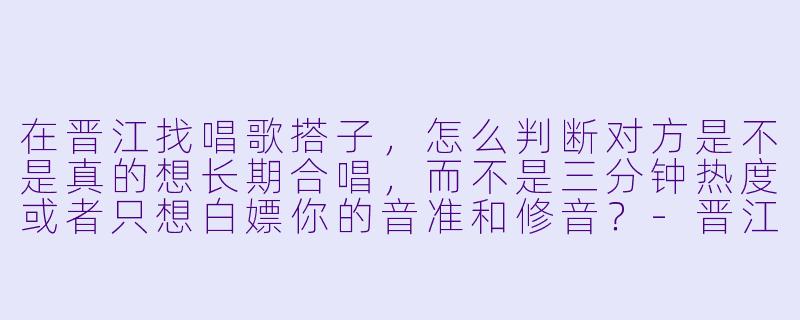 在晋江找唱歌搭子，怎么判断对方是不是真的想长期合唱，而不是三分钟热度或者只想白嫖你的音准和修音？-晋江唱歌搭子