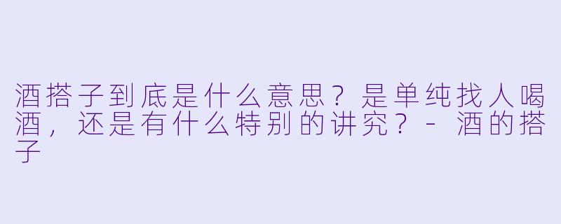 酒搭子到底是什么意思?是单纯找人喝酒,还是有什么特别的讲究?-酒的搭子