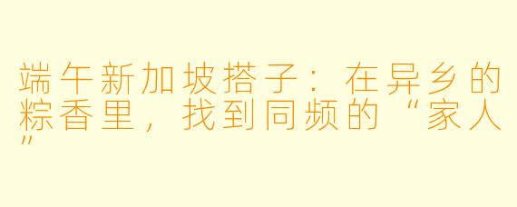 端午新加坡搭子：在异乡的粽香里，找到同频的“家人”