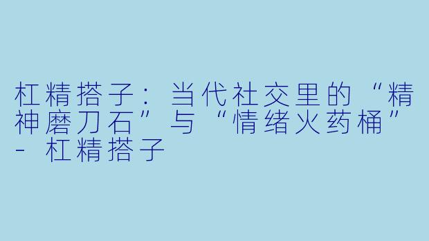 杠精搭子:当代社交里的“精神磨刀石”与“情绪火药桶”-杠精搭子