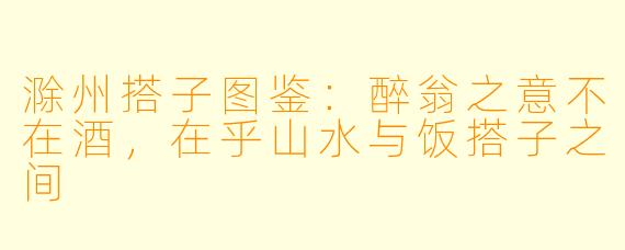 滁州搭子图鉴：醉翁之意不在酒，在乎山水与饭搭子之间