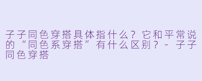 子子同色穿搭具体指什么?它和平常说的“同色系穿搭”有什么区别?-子子同色穿搭