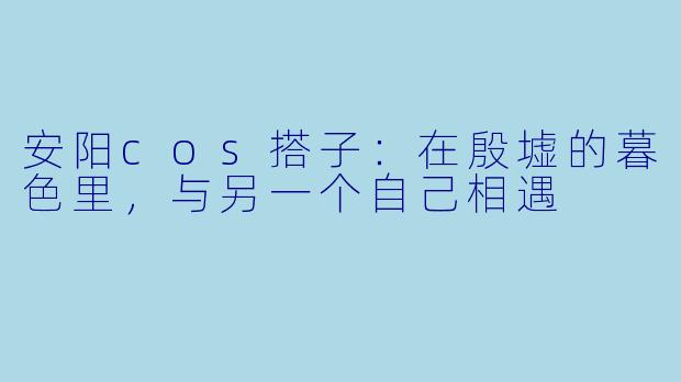 安阳cos搭子:在殷墟的暮色里,与另一个自己相遇