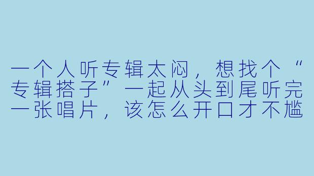 一个人听专辑太闷,想找个“专辑搭子”一起从头到尾听完一张唱片,该怎么开口才不尴尬?-专辑搭子文案