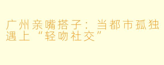 广州亲嘴搭子:当都市孤独遇上“轻吻社交”