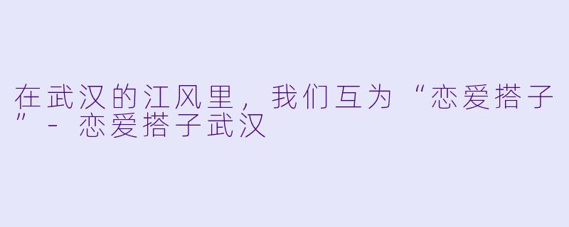 在武汉的江风里,我们互为“恋爱搭子”-恋爱搭子武汉