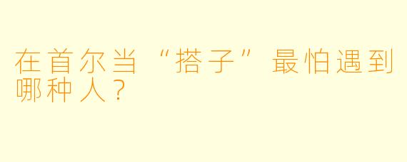 在首尔当“搭子”最怕遇到哪种人?