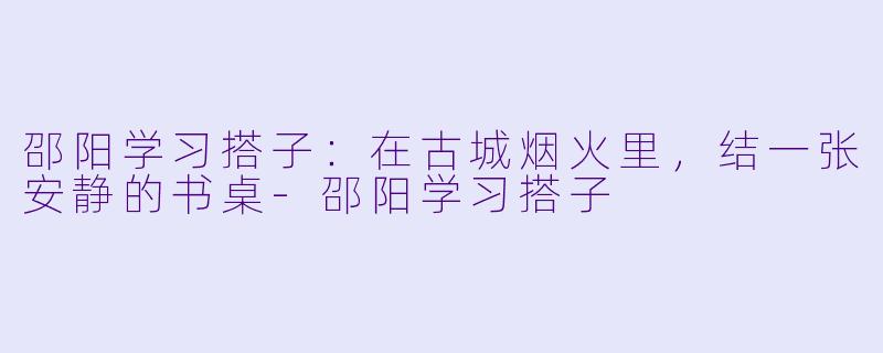 邵阳学习搭子:在古城烟火里,结一张安静的书桌-邵阳学习搭子
