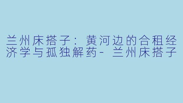 兰州床搭子:黄河边的合租经济学与孤独解药-兰州床搭子