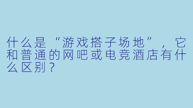 什么是“游戏搭子场地”,它和普通的网吧或电竞酒店有什么区别?