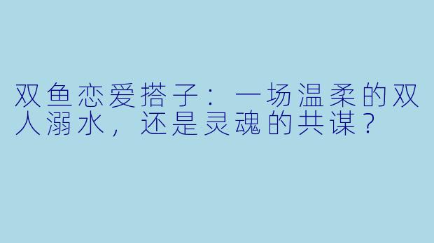 双鱼恋爱搭子:一场温柔的双人溺水,还是灵魂的共谋?