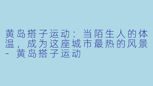 黄岛搭子运动:当陌生人的体温,成为这座城市最热的风景-黄岛搭子运动
