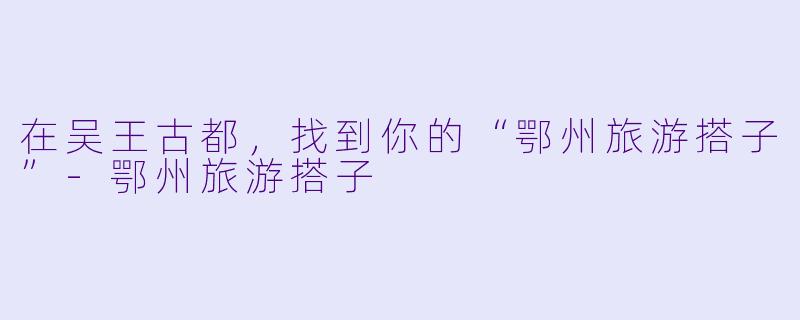 在吴王古都,找到你的“鄂州旅游搭子”-鄂州旅游搭子