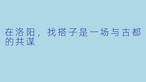 在洛阳,找搭子是一场与古都的共谋