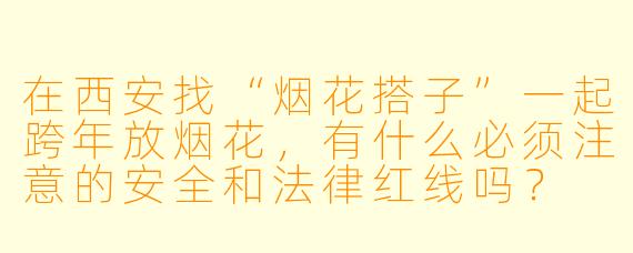 在西安找“烟花搭子”一起跨年放烟花,有什么必须注意的安全和法律红线吗?
