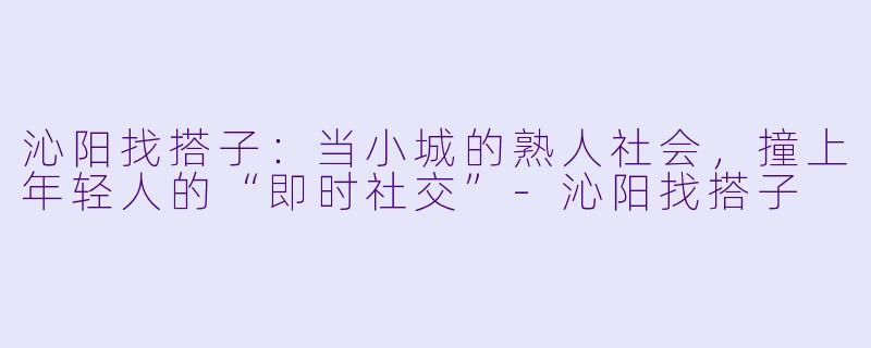 沁阳找搭子:当小城的熟人社会,撞上年轻人的“即时社交”-沁阳找搭子