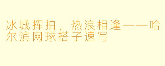 冰城挥拍,热浪相逢——哈尔滨网球搭子速写