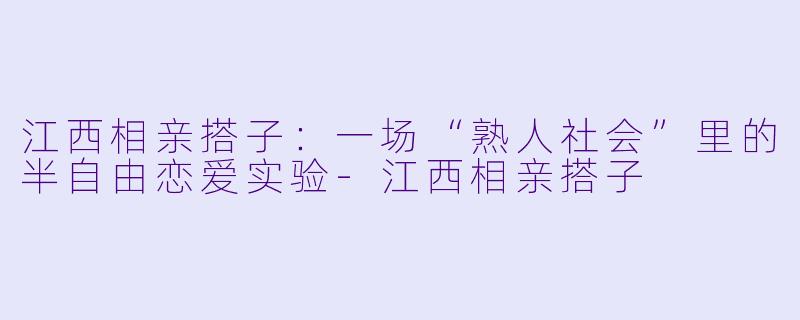 江西相亲搭子：一场“熟人社会”里的半自由恋爱实验-江西相亲搭子