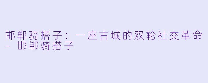 邯郸骑搭子:一座古城的双轮社交革命-邯郸骑搭子