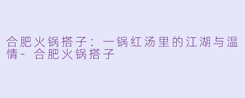 合肥火锅搭子：一锅红汤里的江湖与温情-合肥火锅搭子