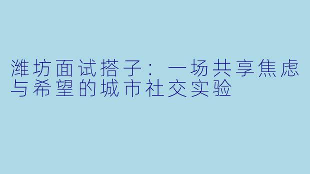 潍坊面试搭子:一场共享焦虑与希望的城市社交实验
