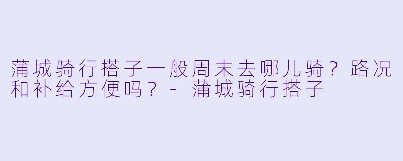 蒲城骑行搭子一般周末去哪儿骑?路况和补给方便吗?-蒲城骑行搭子
