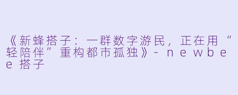《新蜂搭子:一群数字游民,正在用“轻陪伴”重构都市孤独》-newbee搭子