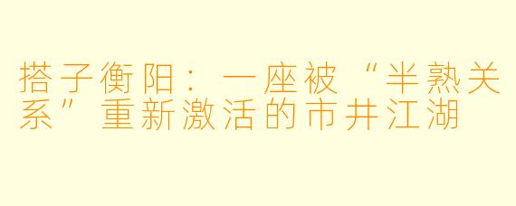 搭子衡阳:一座被“半熟关系”重新激活的市井江湖
