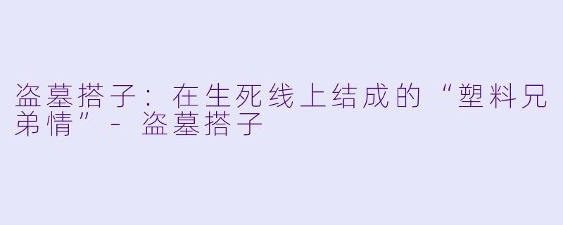 盗墓搭子:在生死线上结成的“塑料兄弟情”-盗墓搭子