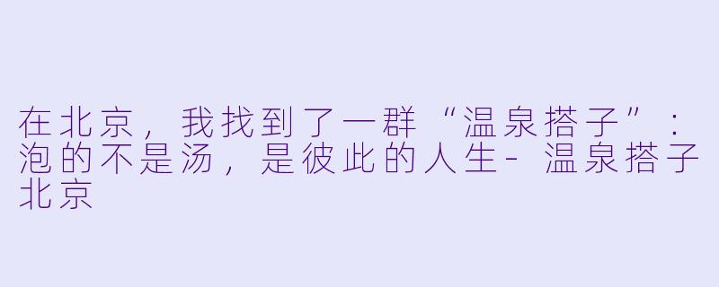 在北京,我找到了一群“温泉搭子”:泡的不是汤,是彼此的人生-温泉搭子北京