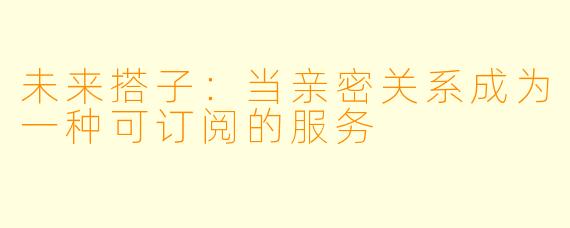 未来搭子:当亲密关系成为一种可订阅的服务