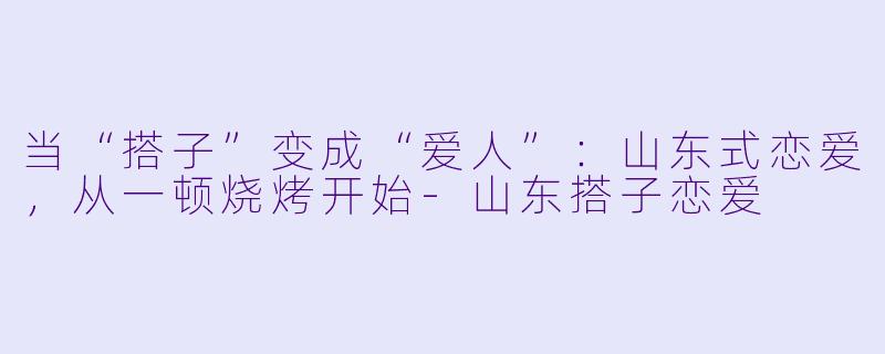 当“搭子”变成“爱人”:山东式恋爱,从一顿烧烤开始-山东搭子恋爱