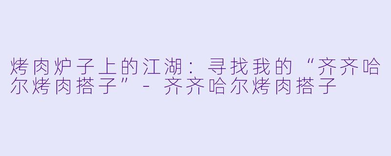 烤肉炉子上的江湖:寻找我的“齐齐哈尔烤肉搭子”-齐齐哈尔烤肉搭子