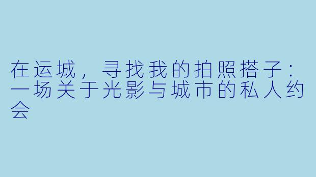 在运城，寻找我的拍照搭子：一场关于光影与城市的私人约会