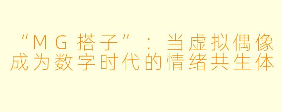“MG搭子”:当虚拟偶像成为数字时代的情绪共生体